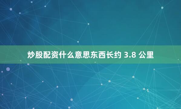 炒股配资什么意思东西长约 3.8 公里