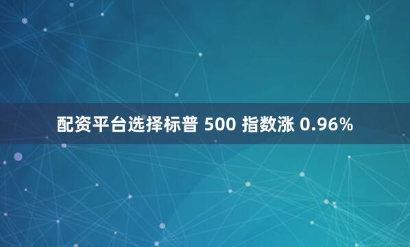 配资平台选择标普 500 指数涨 0.96%