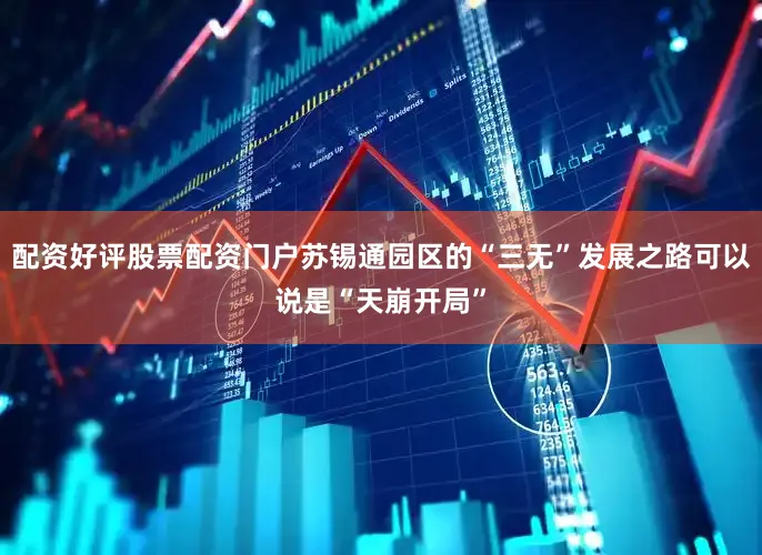 配资好评股票配资门户苏锡通园区的“三无”发展之路可以说是“天崩开局”