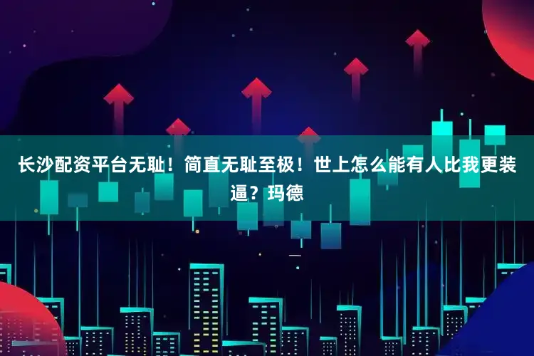 长沙配资平台无耻！简直无耻至极！世上怎么能有人比我更装逼？玛德