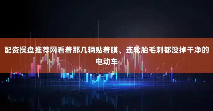 配资操盘推荐网看着那几辆贴着膜、连轮胎毛刺都没掉干净的电动车