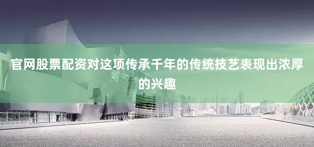 官网股票配资对这项传承千年的传统技艺表现出浓厚的兴趣